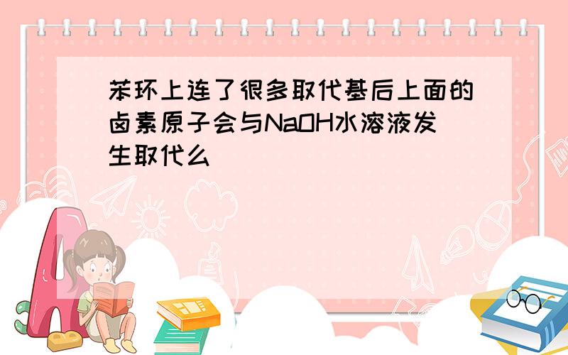 苯环上连了很多取代基后上面的卤素原子会与NaOH水溶液发生取代么