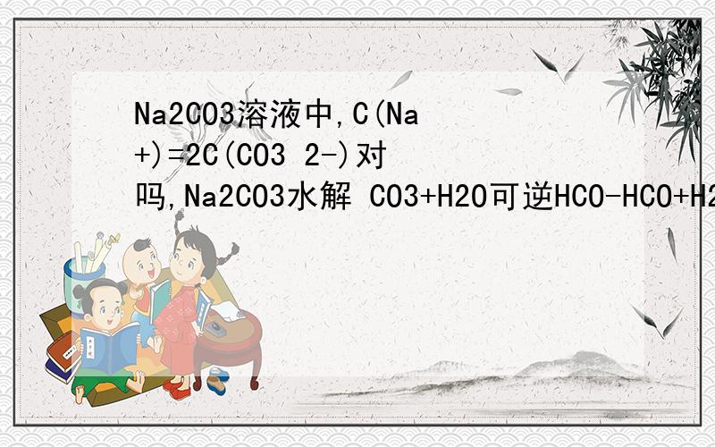 Na2CO3溶液中,C(Na+)=2C(CO3 2-)对吗,Na2CO3水解 CO3+H2O可逆HCO-HCO+H2O可逆H2CO3我觉得C(Na+)≠2C(CO3 2-)