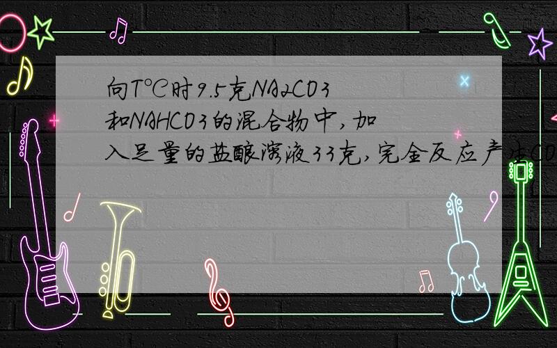 向T℃时9.5克NA2CO3和NAHCO3的混合物中,加入足量的盐酸溶液33克,完全反应产生CO2 4.4克,加热蒸发5克水后恢复至T℃刚好形成饱和溶液.求T℃该溶液中溶质的溶解度