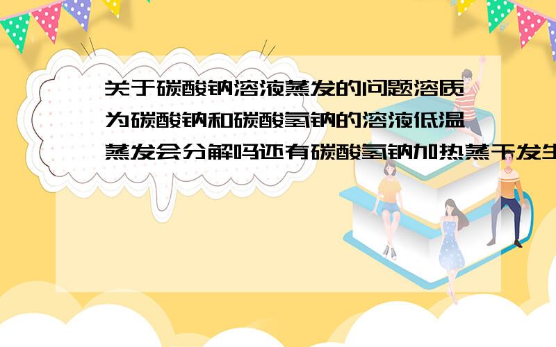 关于碳酸钠溶液蒸发的问题溶质为碳酸钠和碳酸氢钠的溶液低温蒸发会分解吗还有碳酸氢钠加热蒸干发生的反应的各个过程的反应方程式