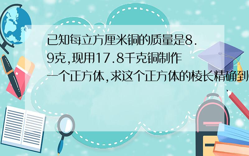 已知每立方厘米铜的质量是8.9克,现用17.8千克铜制作一个正方体,求这个正方体的棱长精确到0.1厘米