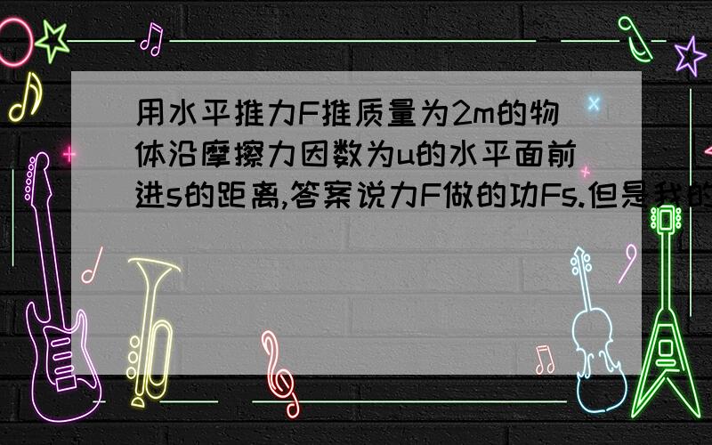 用水平推力F推质量为2m的物体沿摩擦力因数为u的水平面前进s的距离,答案说力F做的功Fs.但是我的想法是,摩擦力对物体位移没有影响吗?如果没有摩擦力,s肯定会更大些,那么F做的功应该是F乘