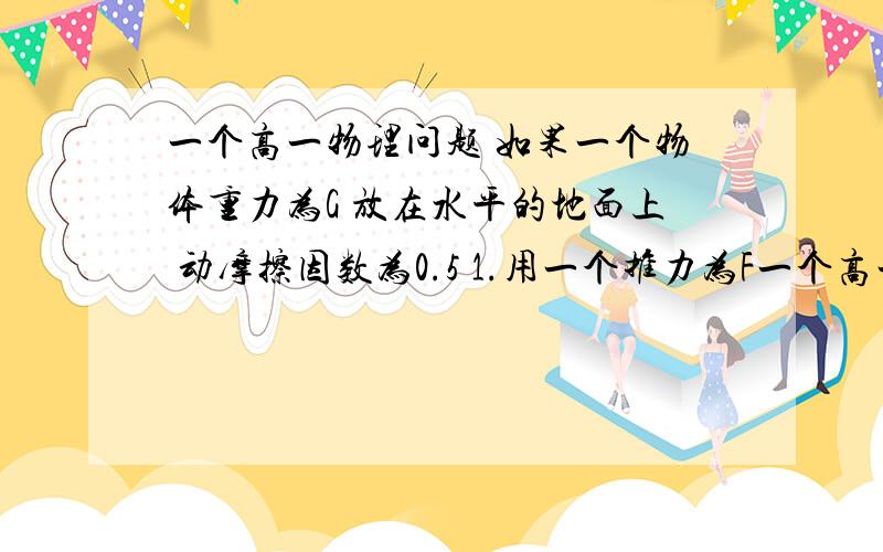 一个高一物理问题 如果一个物体重力为G 放在水平的地面上 动摩擦因数为0.5 1.用一个推力为F一个高一物理问题如果一个物体重力为G 放在水平的地面上 动摩擦因数为0.5 1.用一个推力为F的力