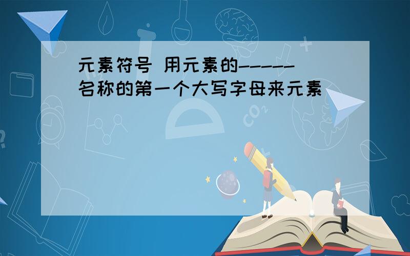 元素符号 用元素的-----名称的第一个大写字母来元素