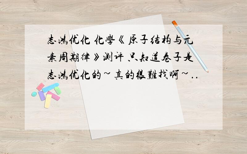 志鸿优化 化学《原子结构与元素周期律》测评 只知道卷子是志鸿优化的~真的很难找啊~..