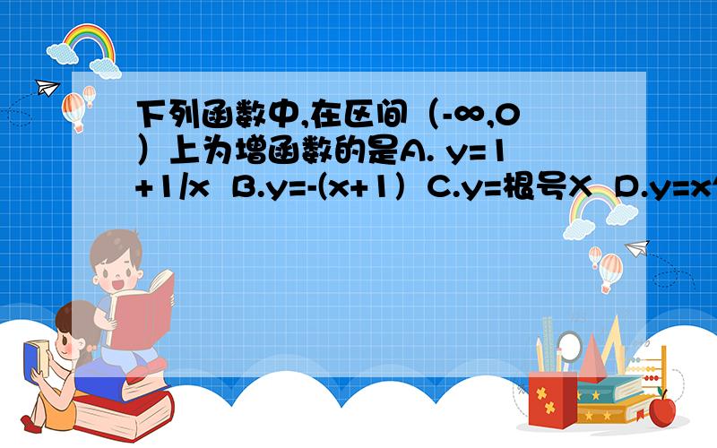 下列函数中,在区间（-∞,0）上为增函数的是A. y=1+1/x  B.y=-(x+1)  C.y=根号X  D.y=x^3  求详细解释求详细解释,最好有图像