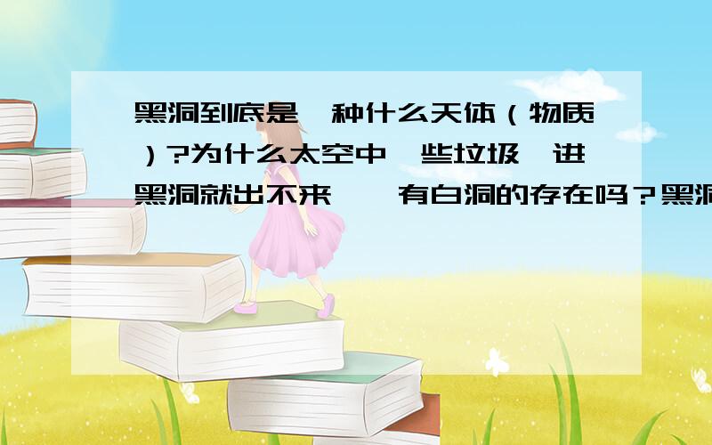 黑洞到底是一种什么天体（物质）?为什么太空中一些垃圾一进黑洞就出不来……有白洞的存在吗？黑洞会慢慢接近我们地球吗？