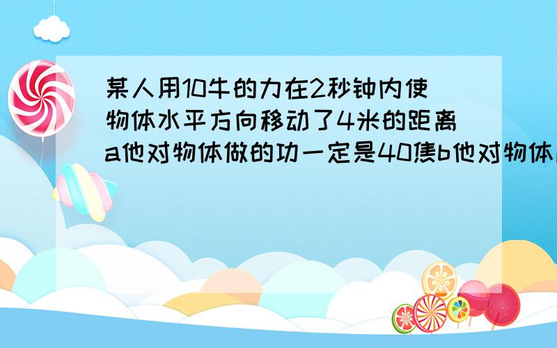 某人用10牛的力在2秒钟内使物体水平方向移动了4米的距离a他对物体做的功一定是40焦b他对物体所做的功不一定是40焦c他的功率为20瓦