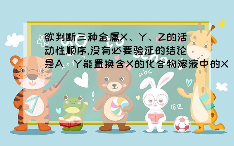 欲判断三种金属X、Y、Z的活动性顺序,没有必要验证的结论是A．Y能置换含X的化合物溶液中的X B．X能置换酸中的氢C．Y能置换酸中的氢 D．Z不能置换酸中的氢请说明理由~谢咯 小弟真的没分了~