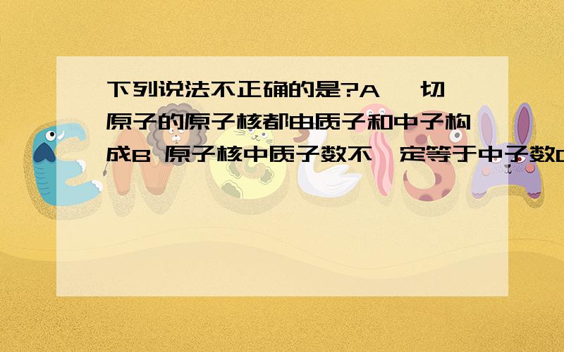 下列说法不正确的是?A 一切原子的原子核都由质子和中子构成B 原子核中质子数不一定等于中子数C 在原子中原子核内的质子数一定等于核外的电子数D 原子也是构成物质的一种粒子哪一个不