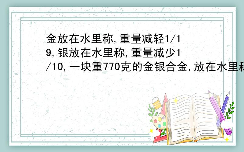 金放在水里称,重量减轻1/19,银放在水里称,重量减少1/10,一块重770克的金银合金,放在水里称是720克,这块合金含金,银各多少克一元一次方程