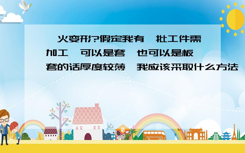 淬火变形?假定我有一批工件需加工,可以是套,也可以是板,套的话厚度较薄,我应该采取什么方法淬火使其变形量最小而又能达到技术要求,而板的话,又该如何处理