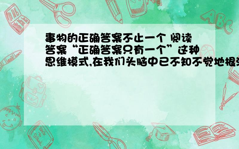 事物的正确答案不止一个 阅读答案“正确答案只有一个”这种思维模式,在我们头脑中已不知不觉地根深蒂固.事实上,若是某种数学问题的话,说正确答案只有一个是对的.麻烦的是,生活中大部