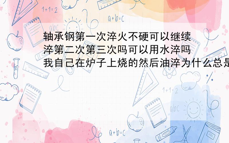 轴承钢第一次淬火不硬可以继续淬第二次第三次吗可以用水淬吗我自己在炉子上烧的然后油淬为什么总是不那么