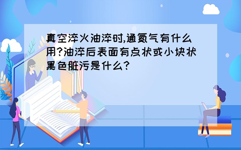 真空淬火油淬时,通氮气有什么用?油淬后表面有点状或小块状黑色脏污是什么?