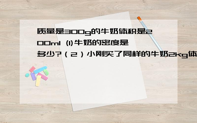 质量是300g的牛奶体积是200ml (1)牛奶的密度是多少?（2）小刚买了同样的牛奶2kg体积是多少?