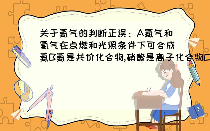 关于氨气的判断正误：A氮气和氢气在点燃和光照条件下可合成氨B氨是共价化合物,硝酸是离子化合物C氨气遇到浓硝酸会发生反应产生白烟D由氨制取硝酸的过程中,氮元素被还原另：答案是只