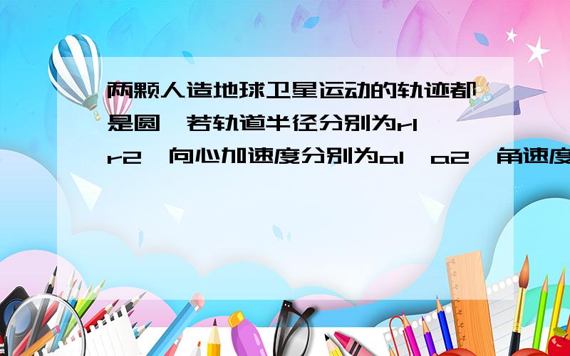 两颗人造地球卫星运动的轨迹都是圆,若轨道半径分别为r1,r2,向心加速度分别为a1,a2,角速度分别为ω1,ω2,则A,a1/a2=r1^2/r2^2B,a1/a2=r1/r2C,ω1/ω2=√r1/√r2D,ω1/ω2=√r2^3/√r1^3