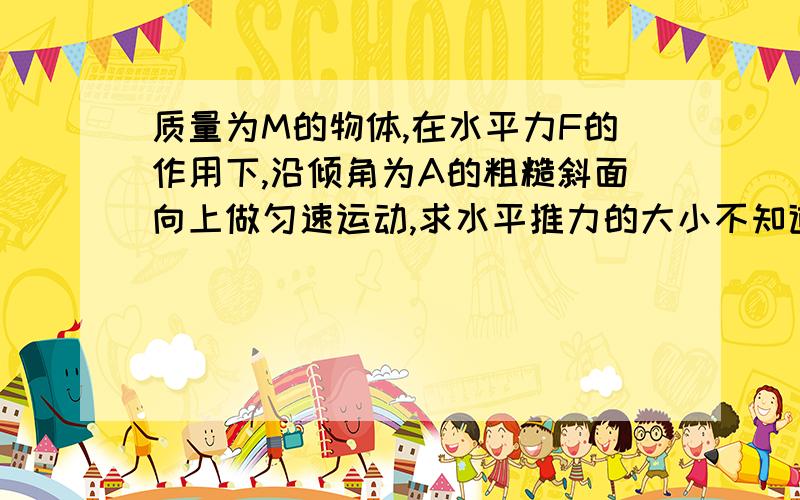 质量为M的物体,在水平力F的作用下,沿倾角为A的粗糙斜面向上做匀速运动,求水平推力的大小不知道动摩擦因数的哦