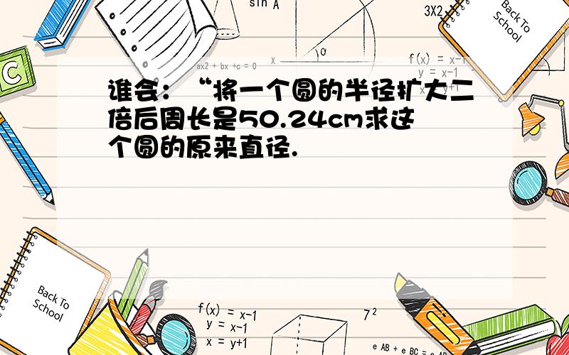 谁会：“将一个圆的半径扩大二倍后周长是50.24cm求这个圆的原来直径.