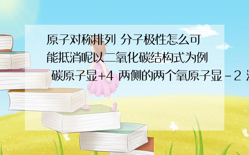 原子对称排列 分子极性怎么可能抵消呢以二氧化碳结构式为例 碳原子显+4 两侧的两个氧原子显-2 没有抵消啊 而且氧原子在碳的两侧 都显负价 负与负 能抵消吗 负和正才能抵消吧