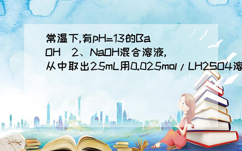 常温下,有pH=13的Ba(OH)2、NaOH混合溶液,从中取出25mL用0.025mol/LH2SO4溶液滴定,当滴至沉淀不再增加时,所消耗酸的体积是滴定至终点所耗酸溶液体积的一半.（1）当滴定到沉淀不再增加时,溶液的PH