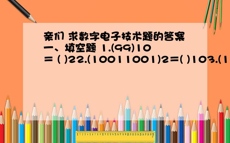 亲们 求数字电子技术题的答案一、填空题 1.(99)10＝ ( )22.(10011001)2＝( )103.(1001001)2、(150)8、(105)10、(A6)16中最大的数是 4.TTL系列门电路的输出标准高电平是 5.三态门禁止工作时,输出端呈现 状态.