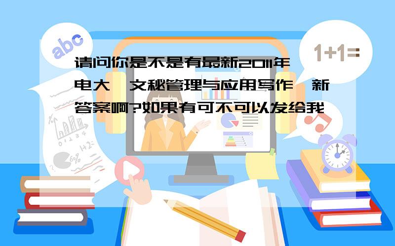 请问你是不是有最新2011年电大《文秘管理与应用写作》新答案啊?如果有可不可以发给我,