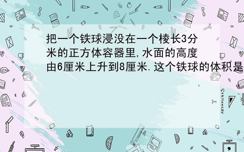 把一个铁球浸没在一个棱长3分米的正方体容器里,水面的高度由6厘米上升到8厘米.这个铁球的体积是多少立分分米?