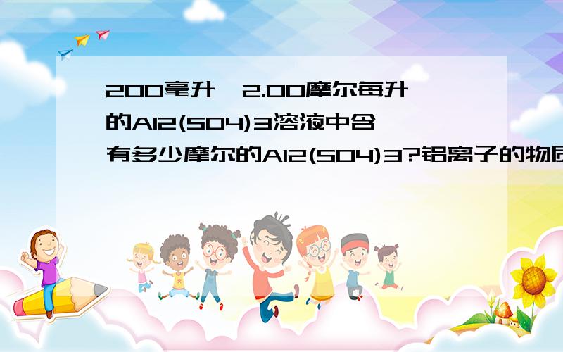 200毫升、2.00摩尔每升的Al2(SO4)3溶液中含有多少摩尔的Al2(SO4)3?铝离子的物质的量浓度为多少?硫酸根离子的物质的量浓度为多少?含铝离子的物质的量为多少?质量为多少?硫酸根离子的物质的量