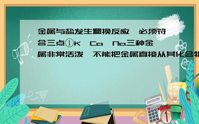 金属与盐发生置换反应,必须符合三点①K、Ca、Na三种金属非常活泼,不能把金属直接从其化合物盐溶液中置换出来；