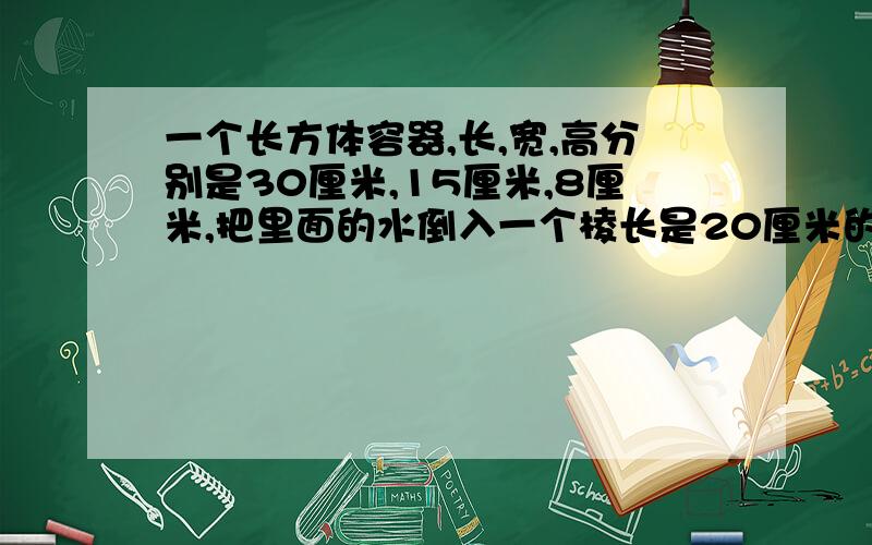 一个长方体容器,长,宽,高分别是30厘米,15厘米,8厘米,把里面的水倒入一个棱长是20厘米的正方体容器里,水深是多少?长方体容器内有4厘米深的水