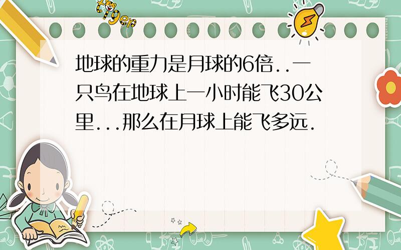 地球的重力是月球的6倍..一只鸟在地球上一小时能飞30公里...那么在月球上能飞多远.