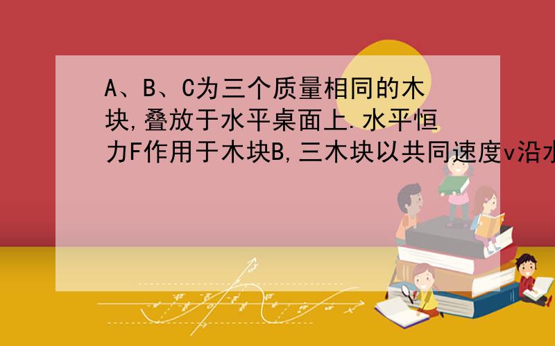 A、B、C为三个质量相同的木块,叠放于水平桌面上.水平恒力F作用于木块B,三木块以共同速度v沿水平桌面匀速运动,如图所示,则在运动过程中（ ）A.b作用于a的静摩擦力为零.B.b作用于a的静摩擦