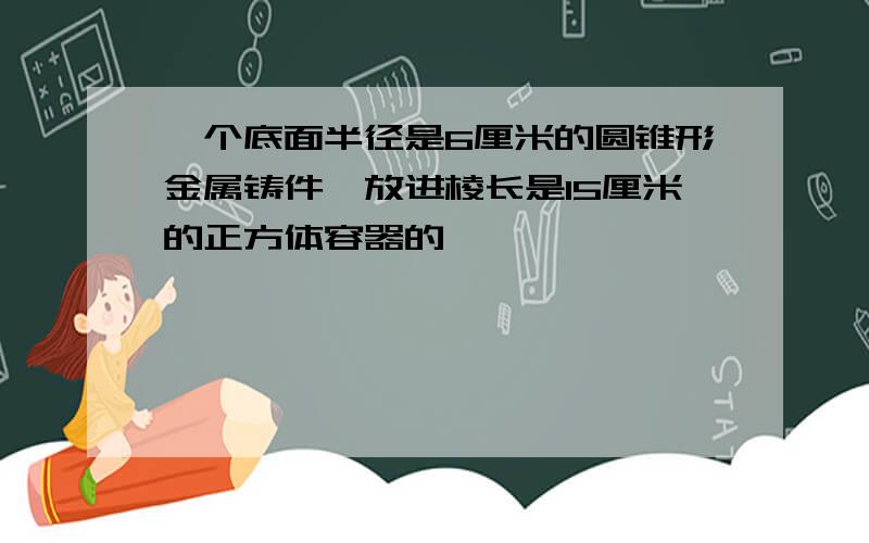 一个底面半径是6厘米的圆锥形金属铸件,放进棱长是15厘米的正方体容器的