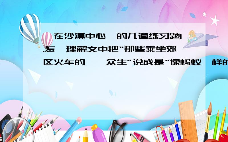 《在沙漠中心》的几道练习题1.怎麼理解文中把“那些乘坐郊区火车的芸芸众生”说成是“像蚂蚁一样的虫豸”.2.陷入困境的我都思考了哪些东西?