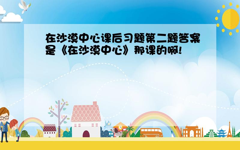 在沙漠中心课后习题第二题答案是《在沙漠中心》那课的啊!