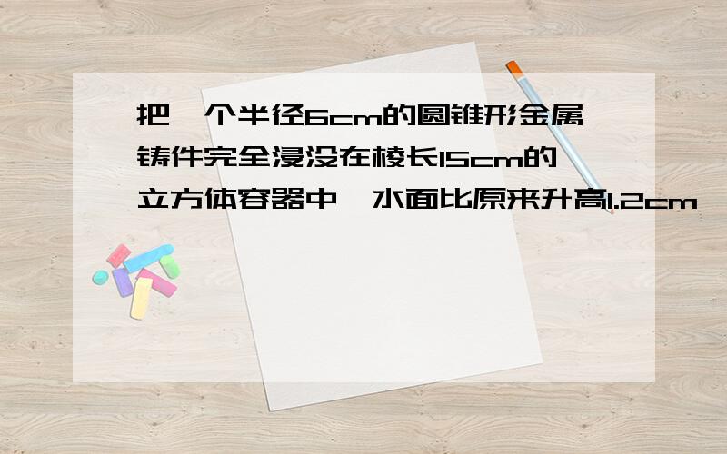 把一个半径6cm的圆锥形金属铸件完全浸没在棱长15cm的立方体容器中,水面比原来升高1.2cm,求这个圆锥形铸件的体积