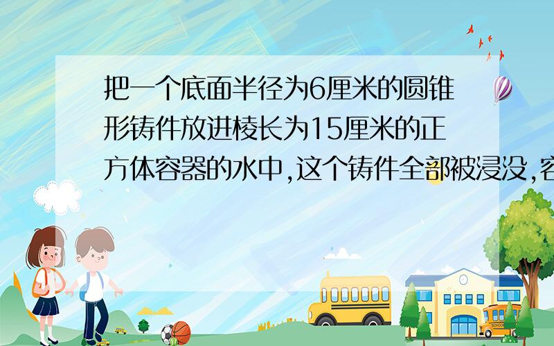 把一个底面半径为6厘米的圆锥形铸件放进棱长为15厘米的正方体容器的水中,这个铸件全部被浸没,容器中的水面比原来高1.2厘米（水没有溢出）这个圆锥形的高是多少厘米?（保留整厘米数 ）