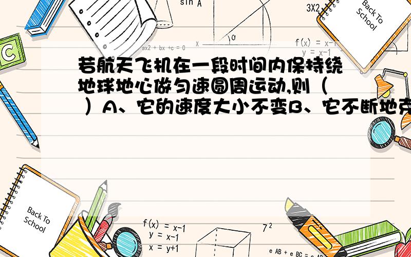 若航天飞机在一段时间内保持绕地球地心做匀速圆周运动,则（ ）A、它的速度大小不变B、它不断地克服地球对它的万有引力做功C、它的动能不变,重力势能也不变D、它的速度大小不变,加速