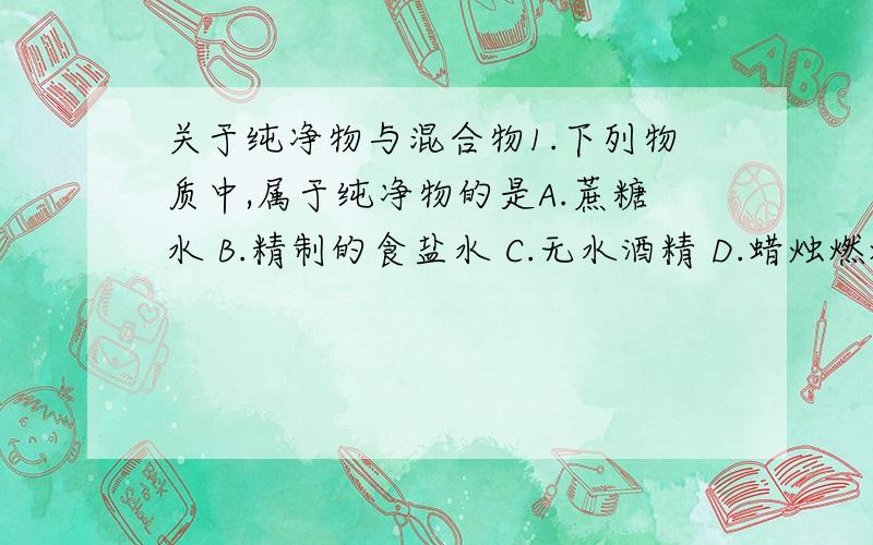 关于纯净物与混合物1.下列物质中,属于纯净物的是A.蔗糖水 B.精制的食盐水 C.无水酒精 D.蜡烛燃烧后的生成物有必要加简洁理由