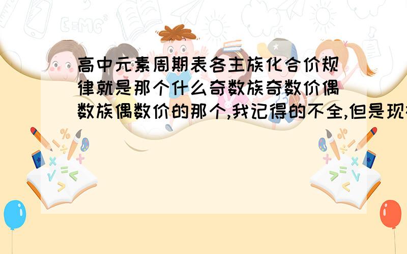 高中元素周期表各主族化合价规律就是那个什么奇数族奇数价偶数族偶数价的那个,我记得的不全,但是现在要考了.还有,特例也要写下来哦