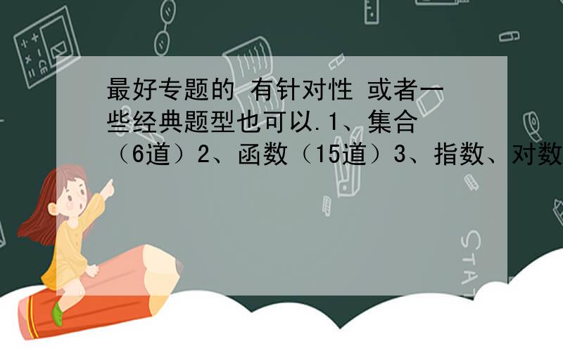 最好专题的 有针对性 或者一些经典题型也可以.1、集合 （6道）2、函数（15道）3、指数、对数函数（12道）4、三角函数（15道）5、平面向量（8道）6、三角形的恒等式变形（8道）7、统计、