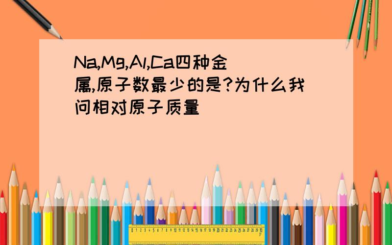 Na,Mg,Al,Ca四种金属,原子数最少的是?为什么我问相对原子质量