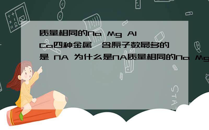 质量相同的Na Mg Al Ca四种金属,含原子数最多的是 NA 为什么是NA质量相同的Na Mg Al Ca四种金属,含原子数最多的是 NA 为什么是NA ca是40啊.