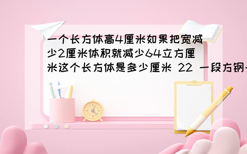 一个长方体高4厘米如果把宽减少2厘米体积就减少64立方厘米这个长方体是多少厘米 22 一段方钢长4分米横截面是正方形把它锯成相等的三段后 表面积比原来增加12平方厘米方钢的横截面积和