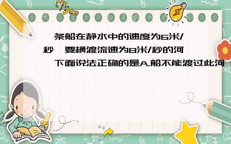 一条船在静水中的速度为6米/秒,要横渡流速为8米/秒的河,下面说法正确的是A.船不能渡过此河 B.船能行驶到正对岸 C.若河宽60米,过河的最少时间为10秒 D.船在最短时间内过河,船对地的速度为6