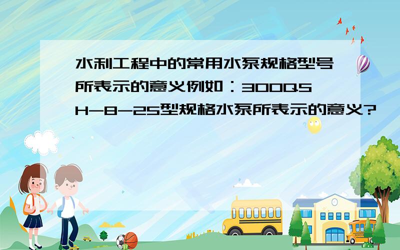 水利工程中的常用水泵规格型号所表示的意义例如：300QSH-8-25型规格水泵所表示的意义?