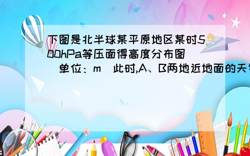 下图是北半球某平原地区某时500hPa等压面得高度分布图（单位：m）此时,A、B两地近地面的天气特征和C地的近地面风向分别是A．晴朗阴雨东南风  B．阴雨晴朗西北风C．晴朗阴雨西北风D．阴