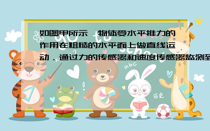 如图甲所示,物体受水平推力的作用在粗糙的水平面上做直线运动．通过力的传感器和速度传感器监测到推力F,物体速度V随时间t的变化规律如图乙所示,取g=10m/求1.第1.5s时F的功率2.第2s内F的平